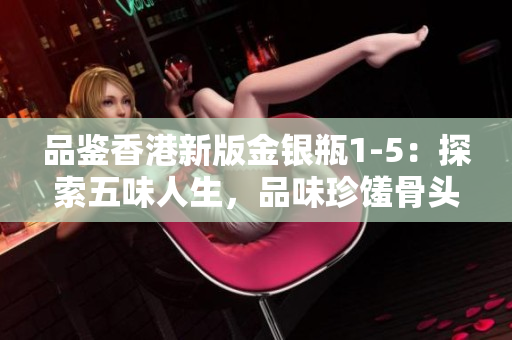 品鉴香港新版金银瓶1-5：探索五味人生，品味珍馐骨头茶