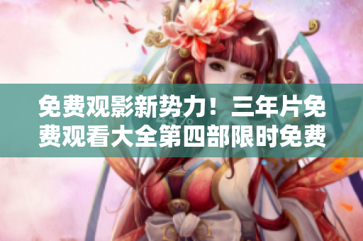 免费观影新势力！三年片免费观看大全第四部限时免费，赶快来领取！
