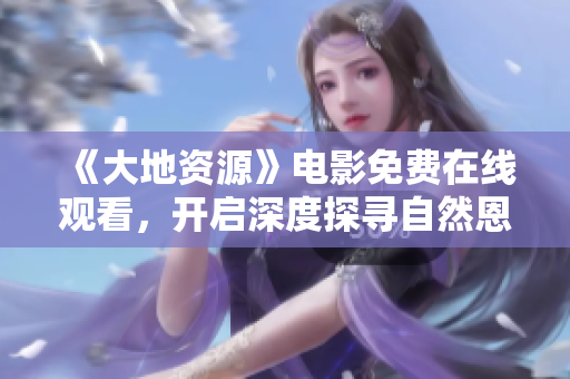 《大地资源》电影免费在线观看，开启深度探寻自然恩赐之旅
