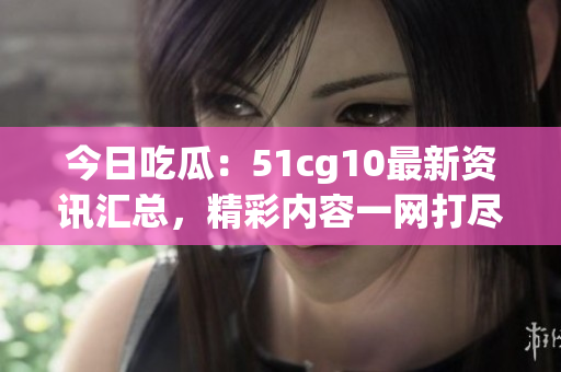 今日吃瓜：51cg10最新资讯汇总，精彩内容一网打尽