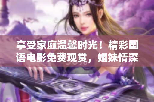 享受家庭温馨时光！精彩国语电影免费观赏，姐妹情深共度美好时光