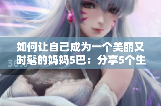 如何让自己成为一个美丽又时髦的妈妈5巴：分享5个生活小技巧!