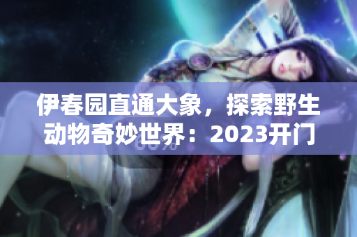 伊春园直通大象，探索野生动物奇妙世界：2023开门迎客！