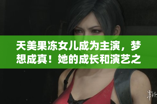 天美果冻女儿成为主演，梦想成真！她的成长和演艺之路一览无遗(1)