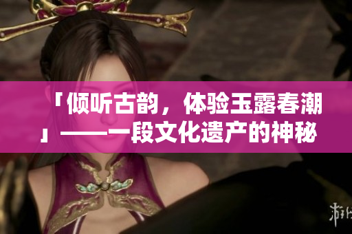「倾听古韵，体验玉露春潮」——一段文化遗产的神秘之旅