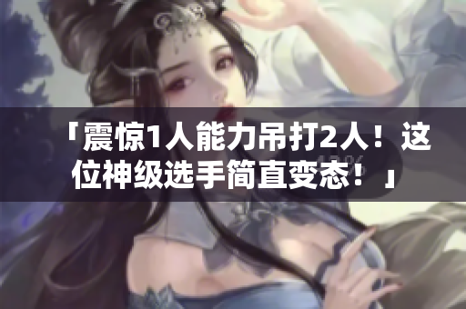 「震惊1人能力吊打2人！这位神级选手简直变态！」