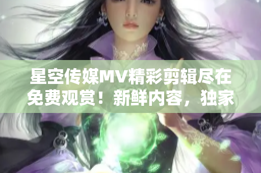 星空传媒MV精彩剪辑尽在免费观赏！新鲜内容，独家呈现！不容错过！
