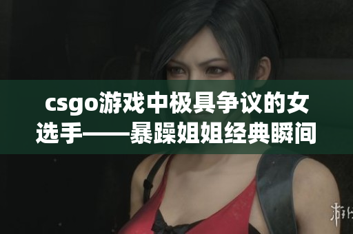 csgo游戏中极具争议的女选手——暴躁姐姐经典瞬间回顾