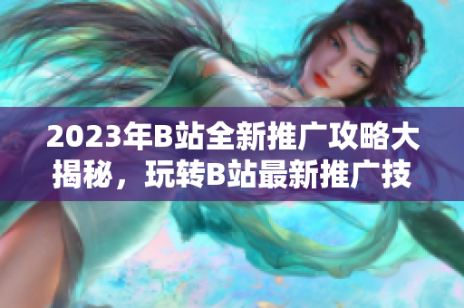 2023年B站全新推广攻略大揭秘，玩转B站最新推广技巧！