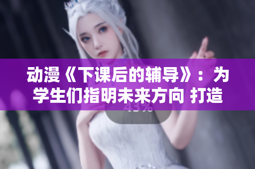 动漫《下课后的辅导》：为学生们指明未来方向 打造良好校园文化