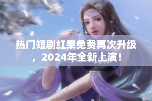 热门短剧红果免费再次升级，2024年全新上演！