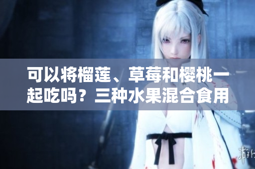 可以将榴莲、草莓和樱桃一起吃吗？三种水果混合食用有何影响？