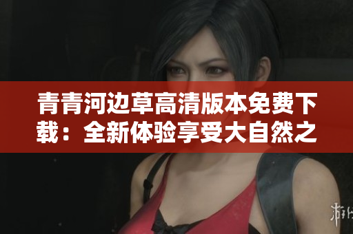 青青河边草高清版本免费下载：全新体验享受大自然之美