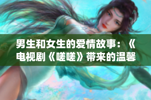 男生和女生的爱情故事：《电视剧《嗟嗟》带来的温馨情感》(1)