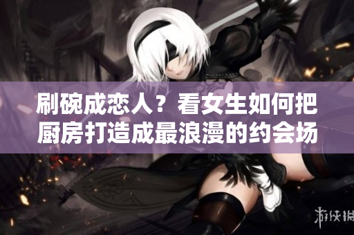 刷碗成恋人？看女生如何把厨房打造成最浪漫的约会场所！