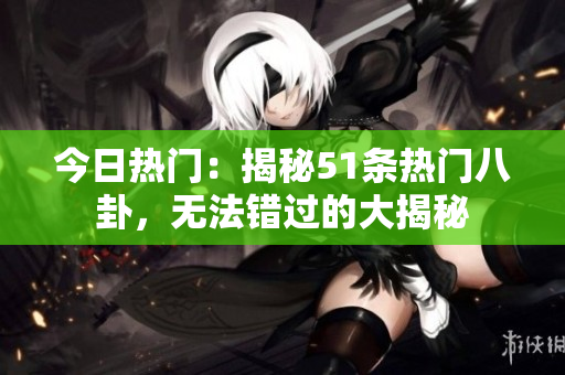 今日热门：揭秘51条热门八卦，无法错过的大揭秘