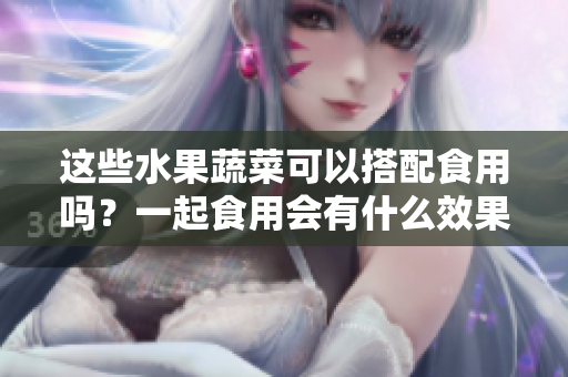 这些水果蔬菜可以搭配食用吗？一起食用会有什么效果？