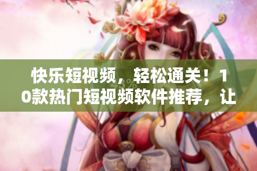 快乐短视频，轻松通关！10款热门短视频软件推荐，让你畅享潮流文化
