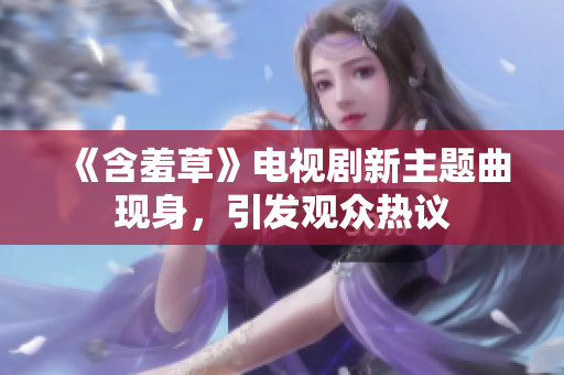 《含羞草》电视剧新主题曲现身，引发观众热议