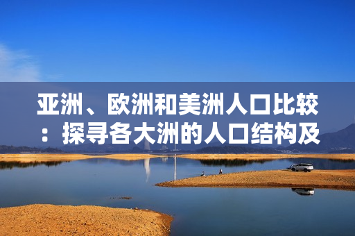 亚洲、欧洲和美洲人口比较：探寻各大洲的人口结构及比例差异