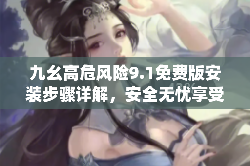 九幺高危风险9.1免费版安装步骤详解，安全无忧享受高品质服务(1)