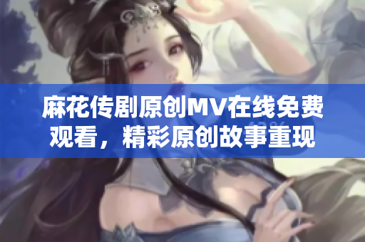 麻花传剧原创MV在线免费观看，精彩原创故事重现