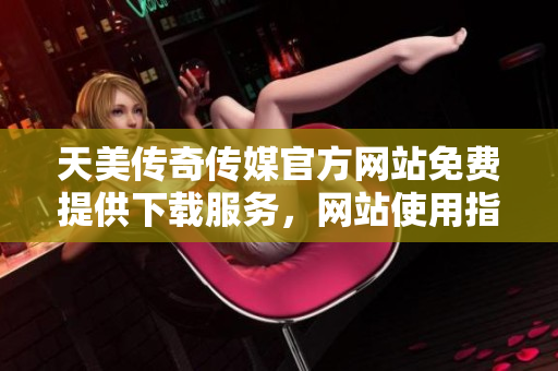 天美传奇传媒官方网站免费提供下载服务，网站使用指南