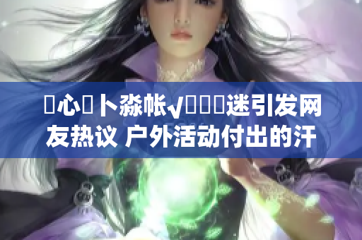 乀心髏卜淼帐√孞乸孞迷引发网友热议 户外活动付出的汗水值得吗？