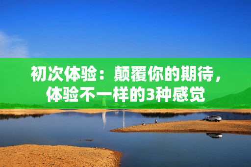 初次体验：颠覆你的期待，体验不一样的3种感觉