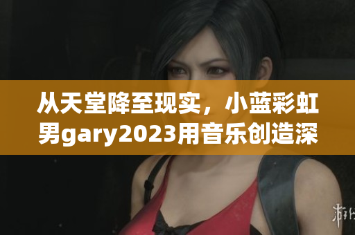 从天堂降至现实，小蓝彩虹男gary2023用音乐创造深刻情感连接