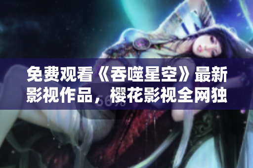 免费观看《吞噬星空》最新影视作品，樱花影视全网独家播放