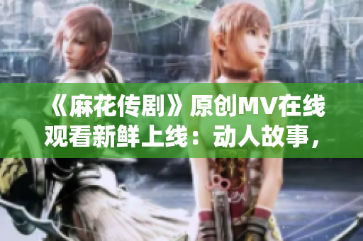 《麻花传剧》原创MV在线观看新鲜上线：动人故事，精彩演绎！