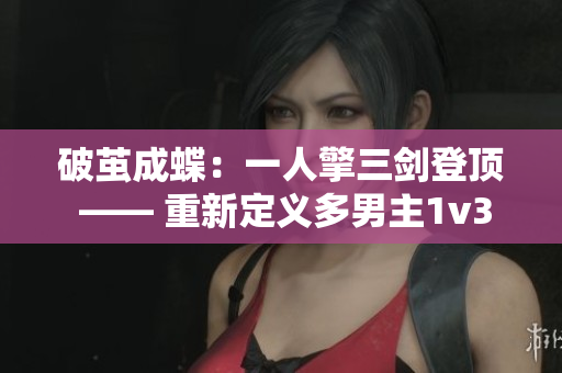 破茧成蝶：一人擎三剑登顶 —— 重新定义多男主1v3经典题材