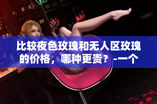 比较夜色玫瑰和无人区玫瑰的价格，哪种更贵？-一个编辑的观点