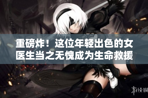 重磅炸！这位年轻出色的女医生当之无愧成为生命救援的一道光芒！