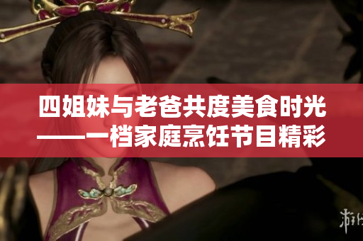 四姐妹与老爸共度美食时光——一档家庭烹饪节目精彩回顾