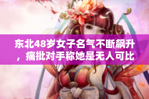 东北48岁女子名气不断飙升，痛批对手称她是无人可比吗？