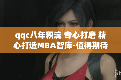qqc八年积淀 专心打磨 精心打造MBA智库-值得期待