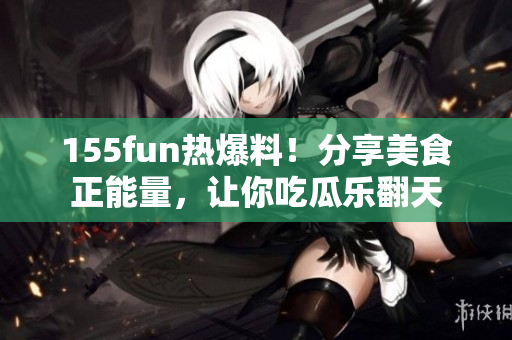155fun热爆料！分享美食正能量，让你吃瓜乐翻天