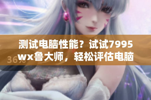 测试电脑性能？试试7995wx鲁大师，轻松评估电脑运行状况