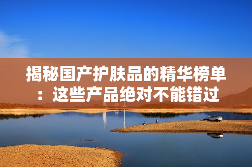 揭秘国产护肤品的精华榜单：这些产品绝对不能错过