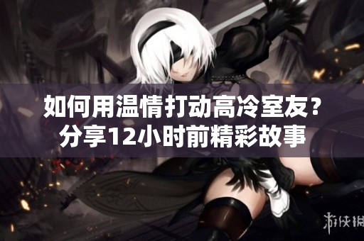 如何用温情打动高冷室友？分享12小时前精彩故事