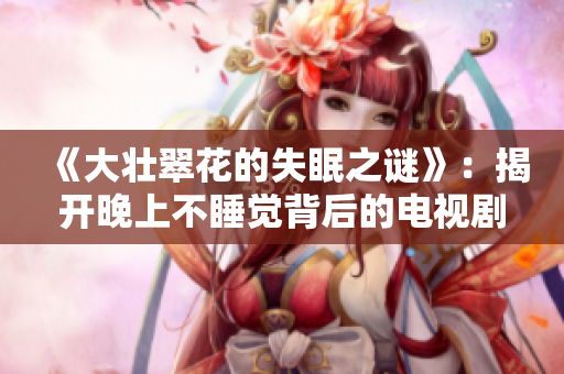 《大壮翠花的失眠之谜》：揭开晚上不睡觉背后的电视剧谜团！