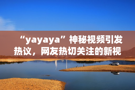 “yayaya”神秘视频引发热议，网友热切关注的新视频大揭秘