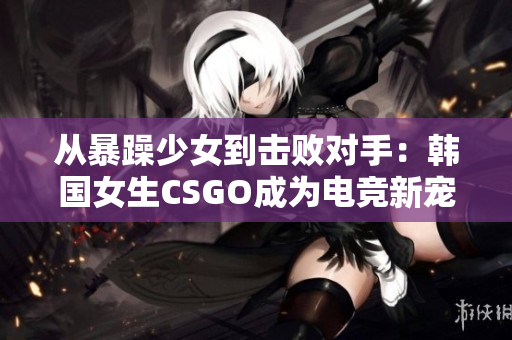 从暴躁少女到击败对手：韩国女生CSGO成为电竞新宠
