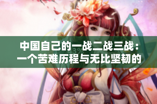 中国自己的一战二战三战：一个苦难历程与无比坚韧的民族精神