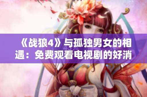 《战狼4》与孤独男女的相遇：免费观看电视剧的好消息