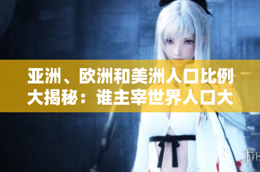 亚洲、欧洲和美洲人口比例大揭秘：谁主宰世界人口大局？