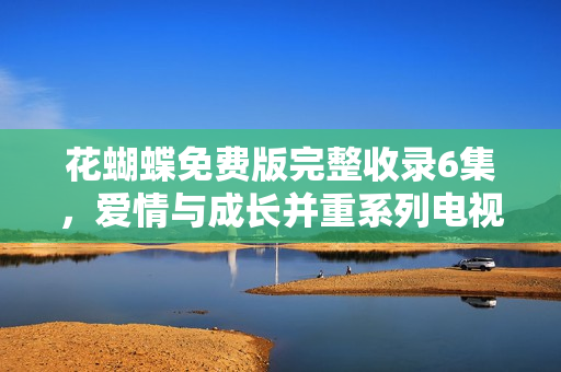 花蝴蝶免费版完整收录6集，爱情与成长并重系列电视剧