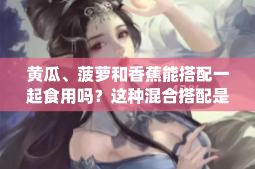 黄瓜、菠萝和香蕉能搭配一起食用吗？这种混合搭配是否对健康有益？(1)